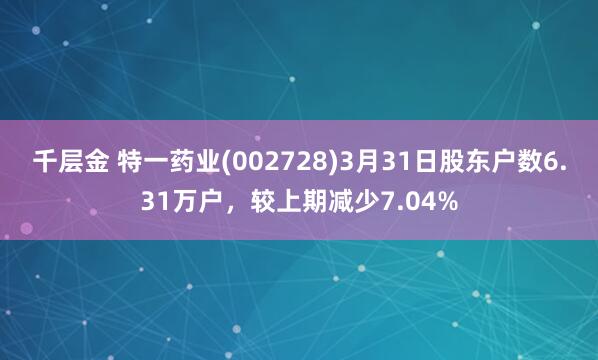 千层金 特一药业(002728)3月31日股东户数6.31万户，较上期减少7.04%