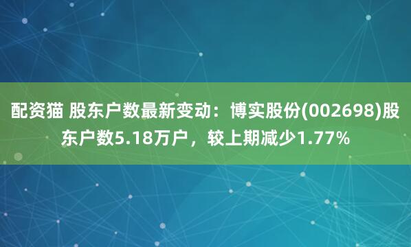 配资猫 股东户数最新变动：博实股份(002698)股东户数5.18万户，较上期减少1.77%