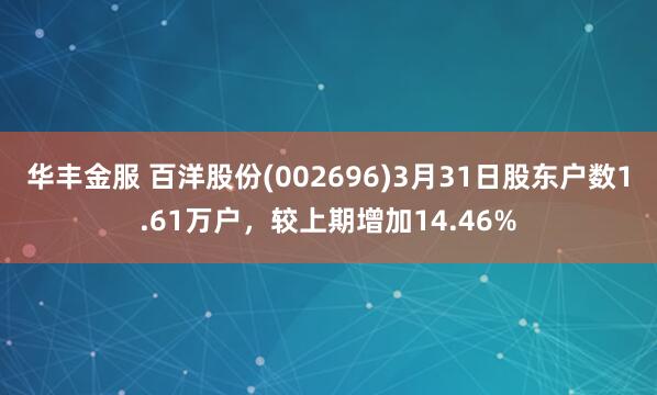 华丰金服 百洋股份(002696)3月31日股东户数1.61万户，较上期增加14.46%