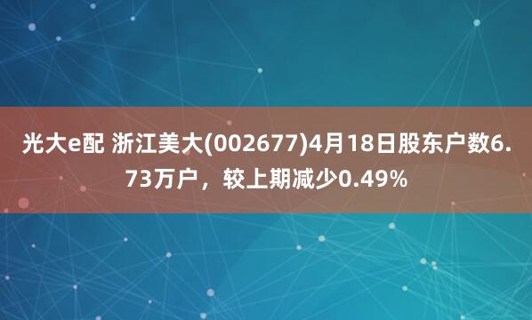 光大e配 浙江美大(002677)4月18日股东户数6.73万户，较上期减少0.49%
