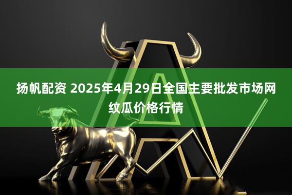 扬帆配资 2025年4月29日全国主要批发市场网纹瓜价格行情
