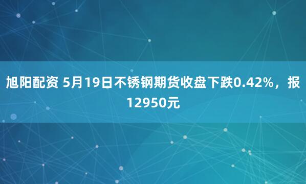 旭阳配资 5月19日不锈钢期货收盘下跌0.42%，报12950元