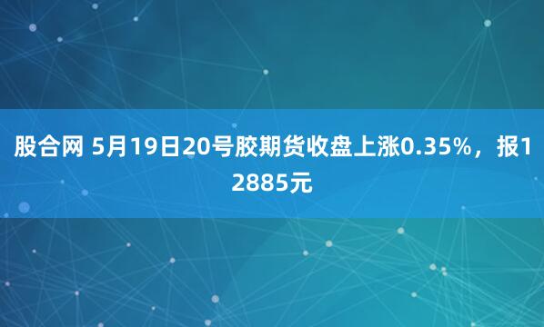 股合网 5月19日20号胶期货收盘上涨0.35%，报12885元