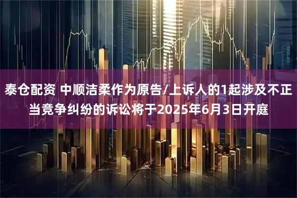 泰仓配资 中顺洁柔作为原告/上诉人的1起涉及不正当竞争纠纷的诉讼将于2025年6月3日开庭