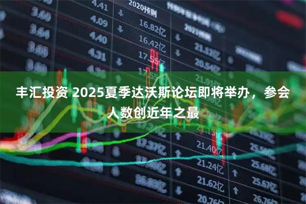 丰汇投资 2025夏季达沃斯论坛即将举办，参会人数创近年之最