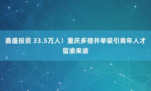 嘉盛投资 33.5万人！重庆多措并举吸引青年人才留渝来渝