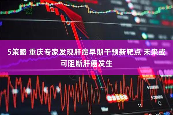 5策略 重庆专家发现肝癌早期干预新靶点 未来或可阻断肝癌发生