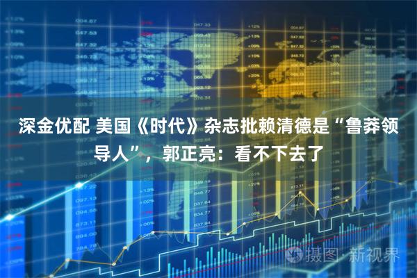 深金优配 美国《时代》杂志批赖清德是“鲁莽领导人”，郭正亮：看不下去了