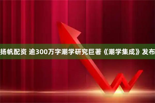扬帆配资 逾300万字潮学研究巨著《潮学集成》发布