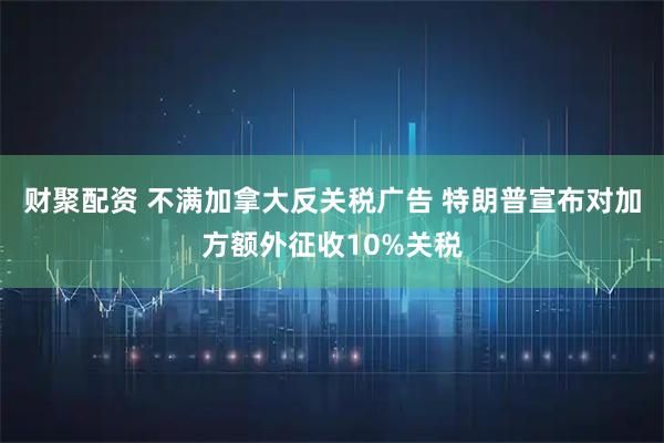 财聚配资 不满加拿大反关税广告 特朗普宣布对加方额外征收10%关税