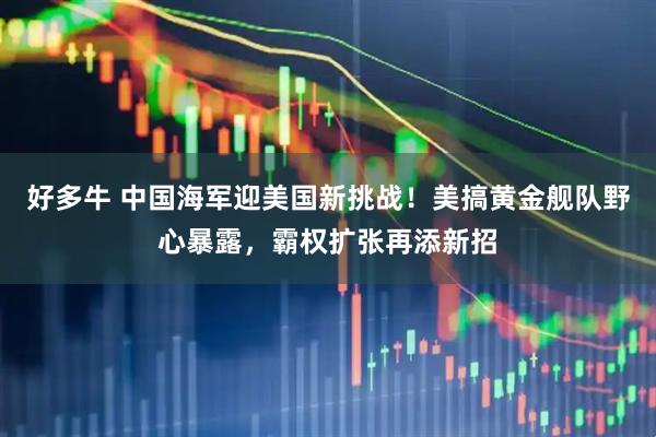 好多牛 中国海军迎美国新挑战！美搞黄金舰队野心暴露，霸权扩张再添新招