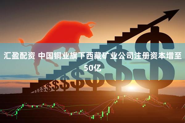 汇盈配资 中国铜业旗下西藏矿业公司注册资本增至50亿