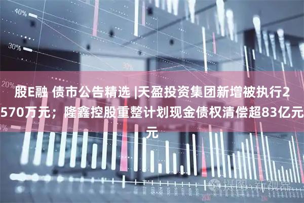 股E融 债市公告精选 |天盈投资集团新增被执行2570万元；隆鑫控股重整计划现金债权清偿超83亿元