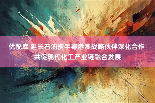 优配库 延长石油携手粤港澳战略伙伴深化合作 共促现代化工产业链融合发展
