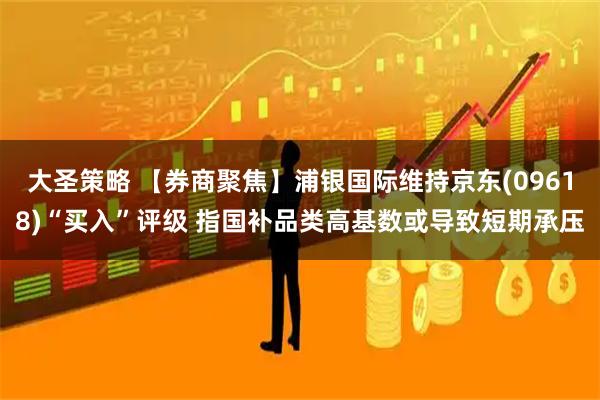 大圣策略 【券商聚焦】浦银国际维持京东(09618)“买入”评级 指国补品类高基数或导致短期承压