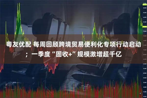 粤友优配 每周回顾跨境贸易便利化专项行动启动；一季度“固收+”规模激增超千亿