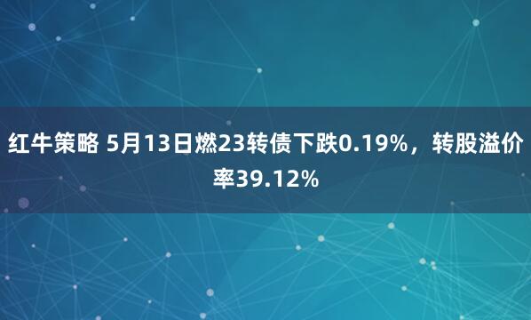 红牛策略 5月13日燃23转债下跌0.19%，转股溢价率39.12%