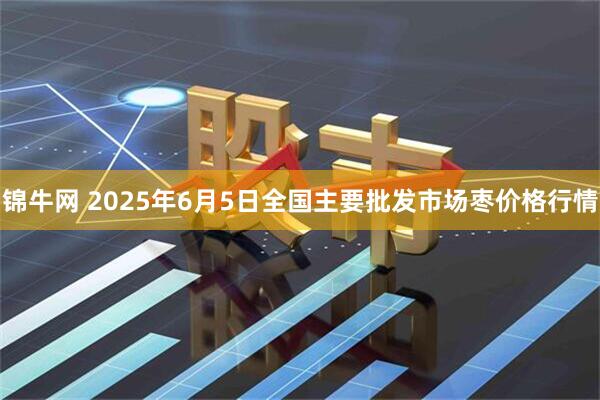 锦牛网 2025年6月5日全国主要批发市场枣价格行情
