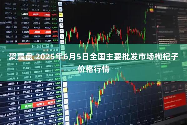 聚赢盘 2025年6月5日全国主要批发市场枸杞子价格行情