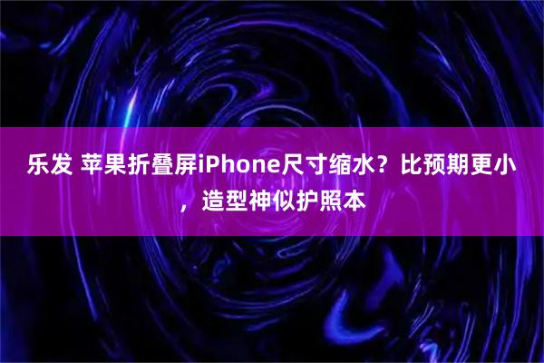 乐发 苹果折叠屏iPhone尺寸缩水？比预期更小，造型神似护照本