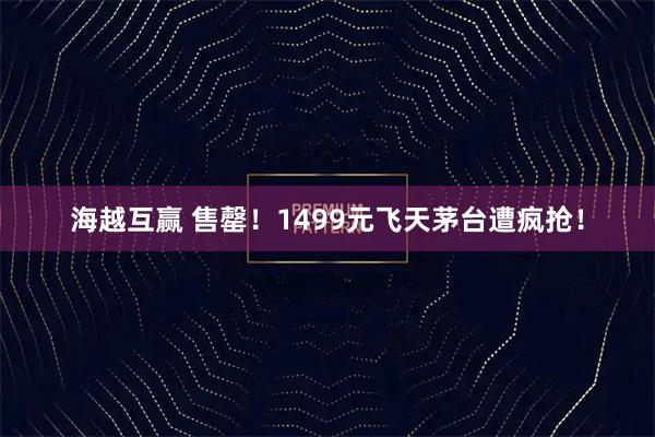海越互赢 售罄！1499元飞天茅台遭疯抢！