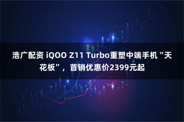 浩广配资 iQOO Z11 Turbo重塑中端手机“天花板”，首销优惠价2399元起