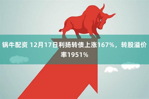 锅牛配资 12月17日利扬转债上涨167%，转股溢价率1951%