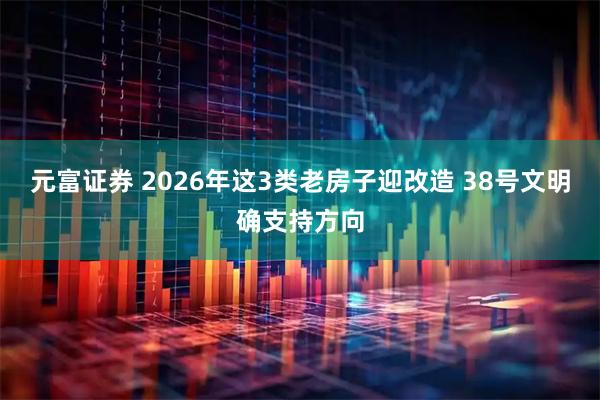元富证券 2026年这3类老房子迎改造 38号文明确支持方向