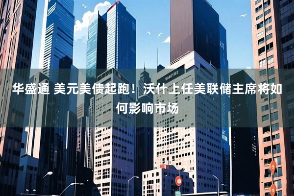 华盛通 美元美债起跑！沃什上任美联储主席将如何影响市场