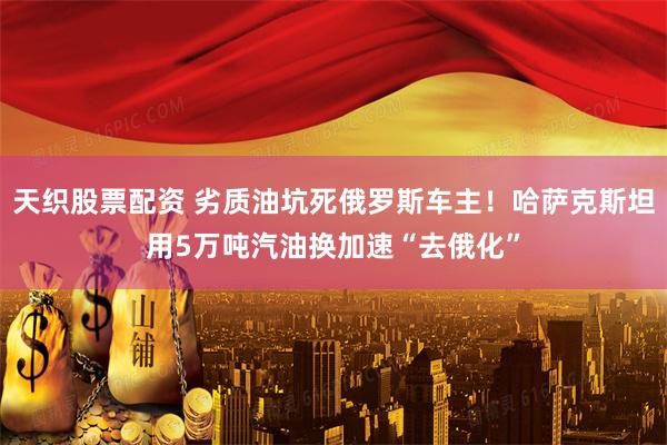 天织股票配资 劣质油坑死俄罗斯车主！哈萨克斯坦用5万吨汽油换加速“去俄化”